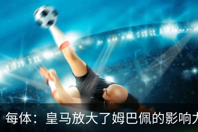 每体：皇马放大了姆巴佩的影响力，却无法完全掌控这名球员